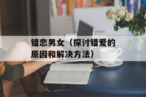 错恋男女（探讨错爱的原因和解决方法）-第1张图片-
