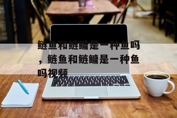 鲢鱼和鲢鳙是一种鱼吗，鲢鱼和鲢鳙是一种鱼吗视频-第1张图片-
