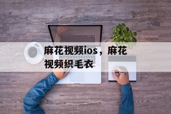 麻花视频ios，麻花视频织毛衣-第1张图片-