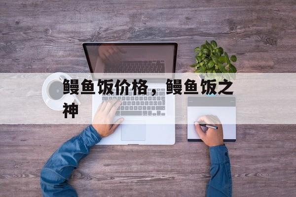 鳗鱼饭价格，鳗鱼饭之神-第1张图片-