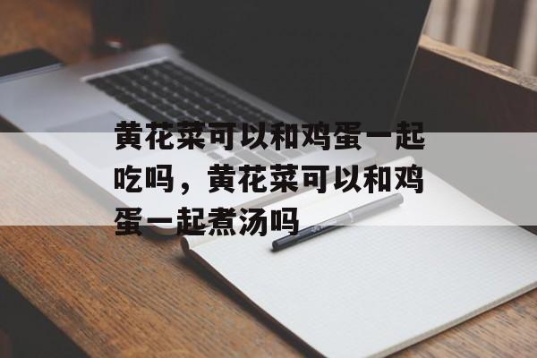 黄花菜可以和鸡蛋一起吃吗，黄花菜可以和鸡蛋一起煮汤吗-第1张图片-