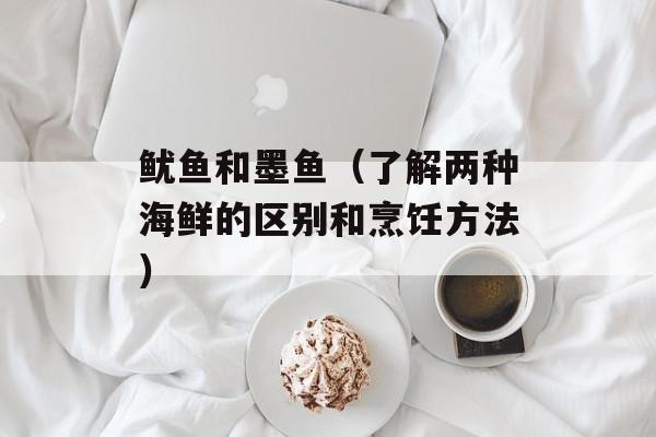 鱿鱼和墨鱼（了解两种海鲜的区别和烹饪方法）-第1张图片-