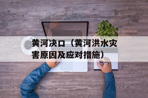 黄河决口（黄河洪水灾害原因及应对措施）-第1张图片-