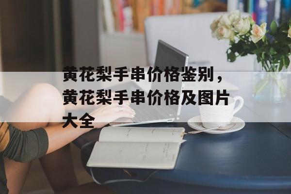 黄花梨手串价格鉴别，黄花梨手串价格及图片大全-第1张图片-
