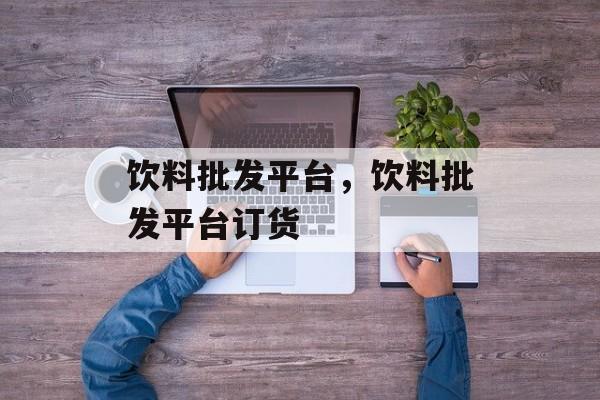 饮料批发平台，饮料批发平台订货-第1张图片-
