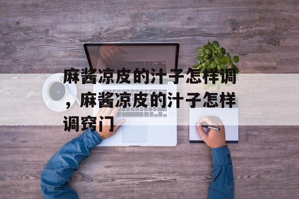 麻酱凉皮的汁子怎样调，麻酱凉皮的汁子怎样调窍门-第1张图片-