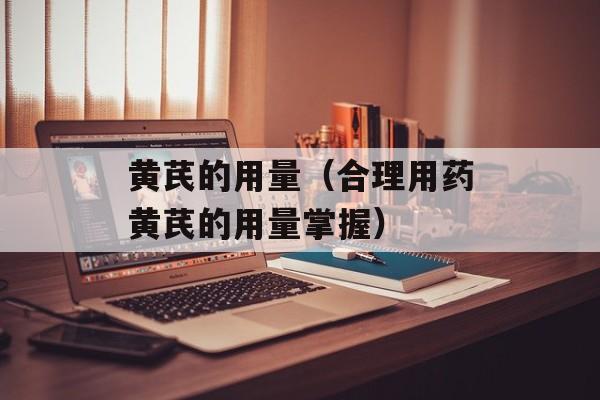 黄芪的用量（合理用药黄芪的用量掌握）-第1张图片-