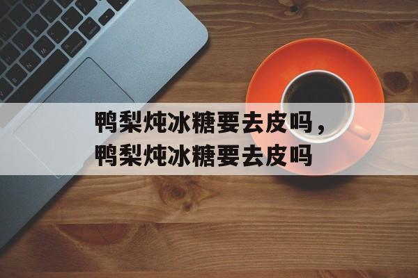 鸭梨炖冰糖要去皮吗，鸭梨炖冰糖要去皮吗-第1张图片-