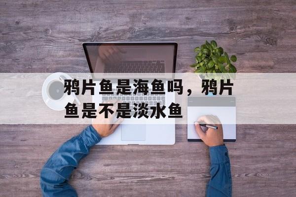 鸦片鱼是海鱼吗，鸦片鱼是不是淡水鱼-第1张图片-