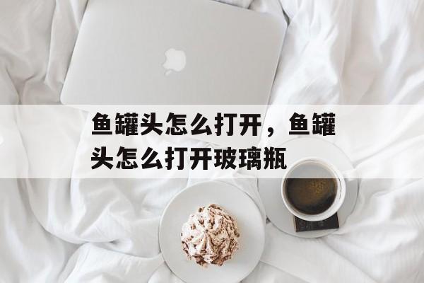 鱼罐头怎么打开，鱼罐头怎么打开玻璃瓶-第1张图片-