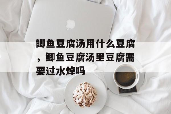 鲫鱼豆腐汤用什么豆腐，鲫鱼豆腐汤里豆腐需要过水焯吗-第1张图片-