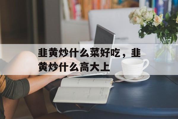 韭黄炒什么菜好吃，韭黄炒什么高大上-第1张图片-