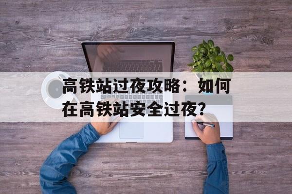高铁站过夜攻略：如何在高铁站安全过夜？-第1张图片-