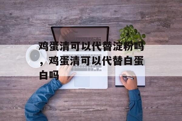 鸡蛋清可以代替淀粉吗，鸡蛋清可以代替白蛋白吗-第1张图片-