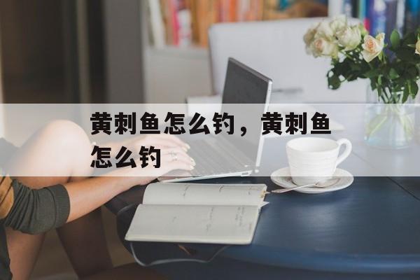 黄刺鱼怎么钓，黄刺鱼怎么钓-第1张图片-