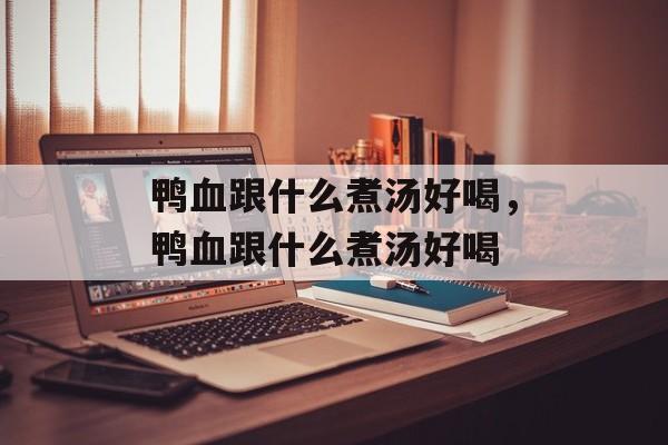 鸭血跟什么煮汤好喝，鸭血跟什么煮汤好喝-第1张图片-