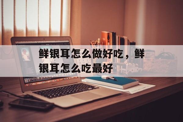 鲜银耳怎么做好吃，鲜银耳怎么吃最好-第1张图片-