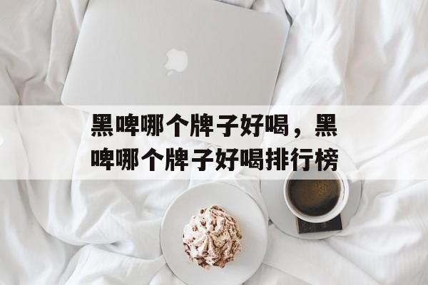 黑啤哪个牌子好喝，黑啤哪个牌子好喝排行榜-第1张图片-