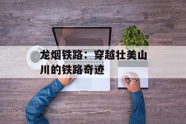 龙烟铁路：穿越壮美山川的铁路奇迹-第1张图片-