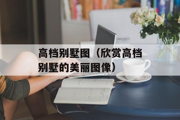 高档别墅图（欣赏高档别墅的美丽图像）-第1张图片-