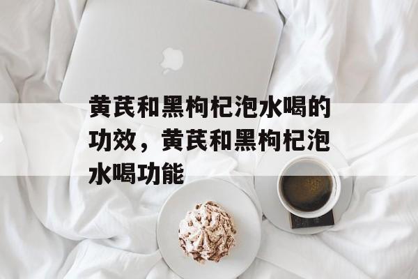 黄芪和黑枸杞泡水喝的功效，黄芪和黑枸杞泡水喝功能-第1张图片-