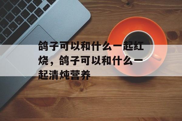 鸽子可以和什么一起红烧，鸽子可以和什么一起清炖营养-第1张图片-