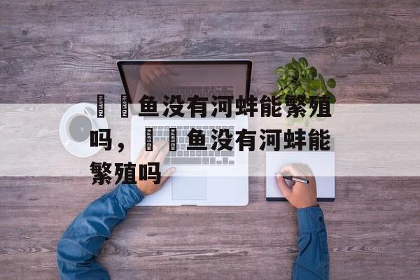 鳑鲏鱼没有河蚌能繁殖吗，鳑鲏鱼没有河蚌能繁殖吗-第1张图片-