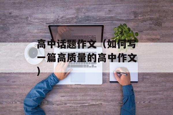 高中话题作文（如何写一篇高质量的高中作文）-第1张图片-