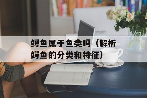 鳄鱼属于鱼类吗（解析鳄鱼的分类和特征）-第1张图片-