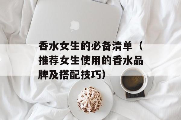 香水女生的必备清单（推荐女生使用的香水品牌及搭配技巧）-第1张图片-