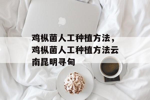 鸡枞菌人工种植方法，鸡枞菌人工种植方法云南昆明寻甸-第1张图片-