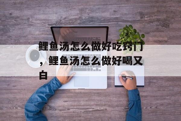 鲤鱼汤怎么做好吃窍门，鲤鱼汤怎么做好喝又白-第1张图片-