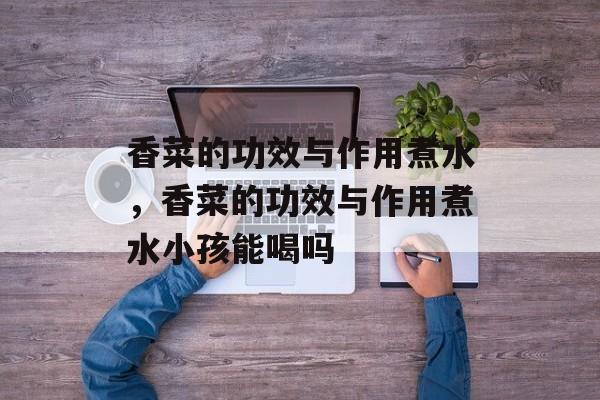 香菜的功效与作用煮水，香菜的功效与作用煮水小孩能喝吗-第1张图片-