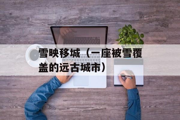 雪映移城（一座被雪覆盖的远古城市）-第1张图片-