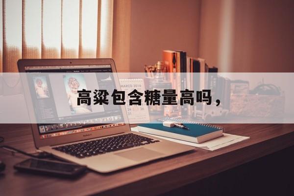 高粱包含糖量高吗，-第1张图片-