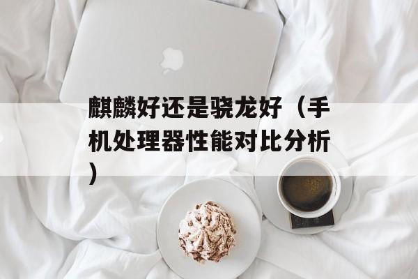 麒麟好还是骁龙好（手机处理器性能对比分析）-第1张图片-