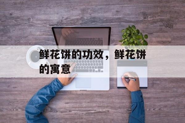 鲜花饼的功效，鲜花饼的寓意-第1张图片-