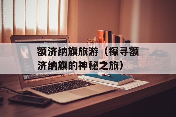 额济纳旗旅游（探寻额济纳旗的神秘之旅）-第1张图片-