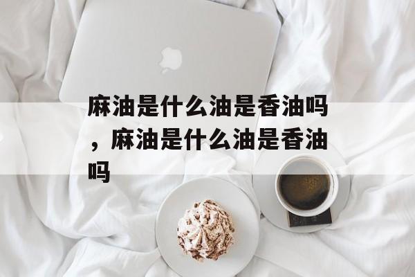 麻油是什么油是香油吗，麻油是什么油是香油吗-第1张图片-