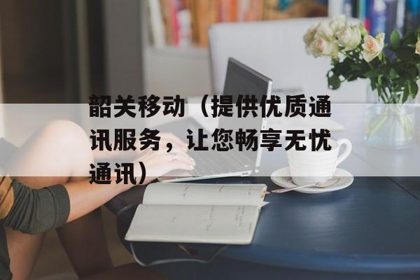 韶关移动（提供优质通讯服务，让您畅享无忧通讯）-第1张图片-