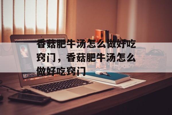 香菇肥牛汤怎么做好吃窍门，香菇肥牛汤怎么做好吃窍门-第1张图片-