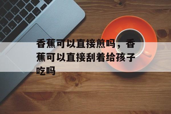 香蕉可以直接煎吗，香蕉可以直接刮着给孩子吃吗-第1张图片-