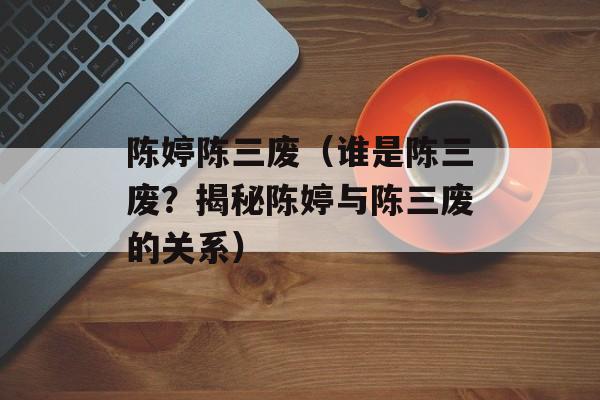 陈婷陈三废（谁是陈三废？揭秘陈婷与陈三废的关系）-第1张图片-