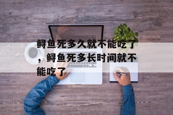 鲟鱼死多久就不能吃了，鲟鱼死多长时间就不能吃了-第1张图片-