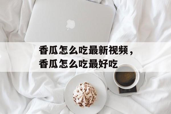 香瓜怎么吃最新视频，香瓜怎么吃最好吃-第1张图片-