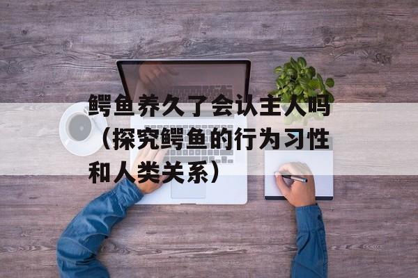 鳄鱼养久了会认主人吗（探究鳄鱼的行为习性和人类关系）-第1张图片-