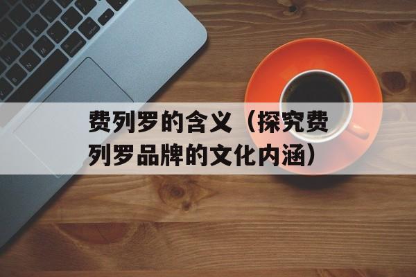 费列罗的含义（探究费列罗品牌的文化内涵）-第1张图片-