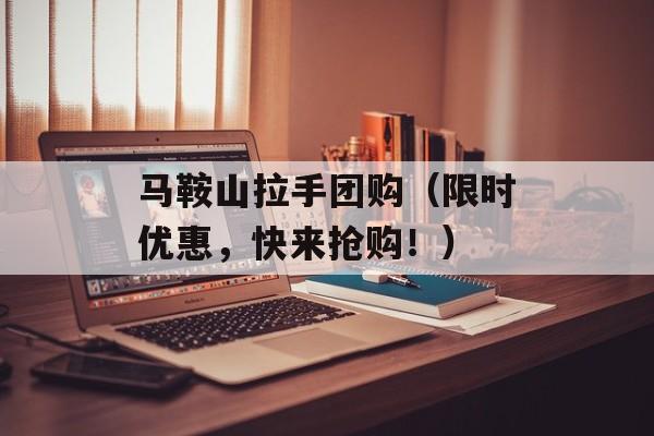 马鞍山拉手团购（限时优惠，快来抢购！）-第1张图片-