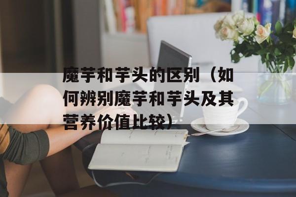 魔芋和芋头的区别（如何辨别魔芋和芋头及其营养价值比较）-第1张图片-