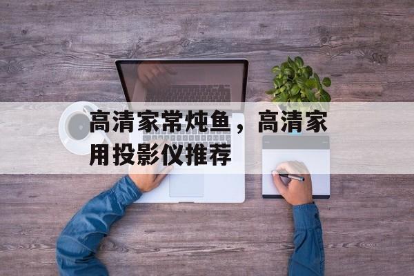 高清家常炖鱼，高清家用投影仪推荐-第1张图片-